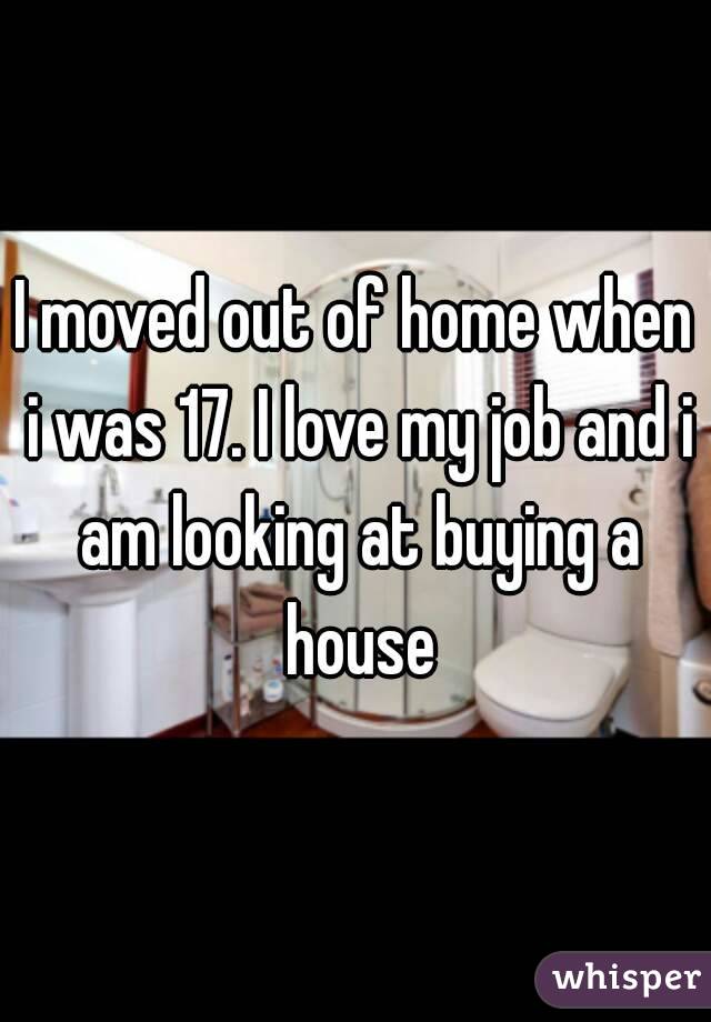 I moved out of home when i was 17. I love my job and i am looking at buying a house