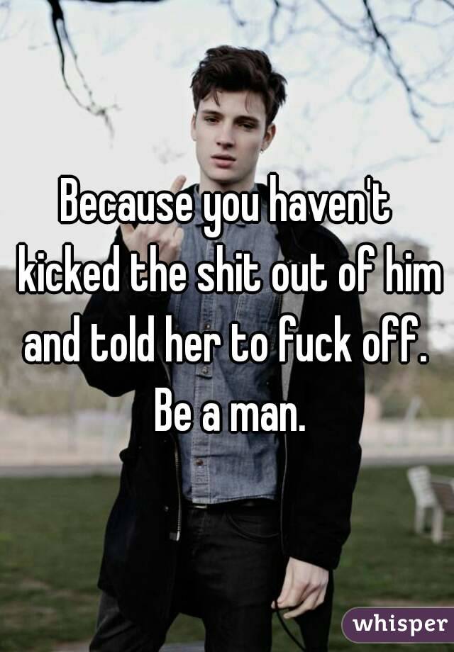 Because you haven't kicked the shit out of him and told her to fuck off.  Be a man.