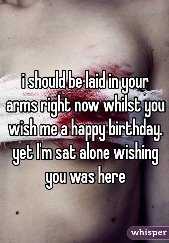i should be laid in your arms right now whilst you wish me a happy birthday. yet I'm sat alone wishing you was here 
