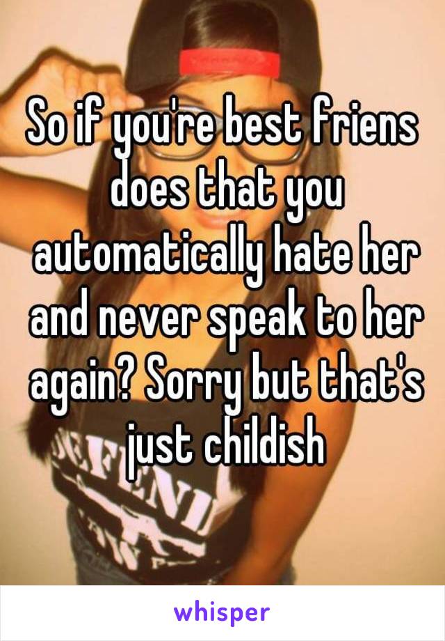 So if you're best friens does that you
 automatically hate her and never speak to her again? Sorry but that's just childish