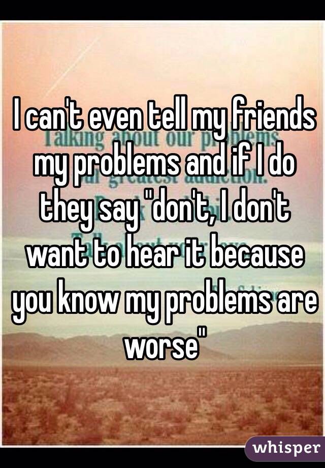 I can't even tell my friends my problems and if I do they say "don't, I don't want to hear it because you know my problems are worse"