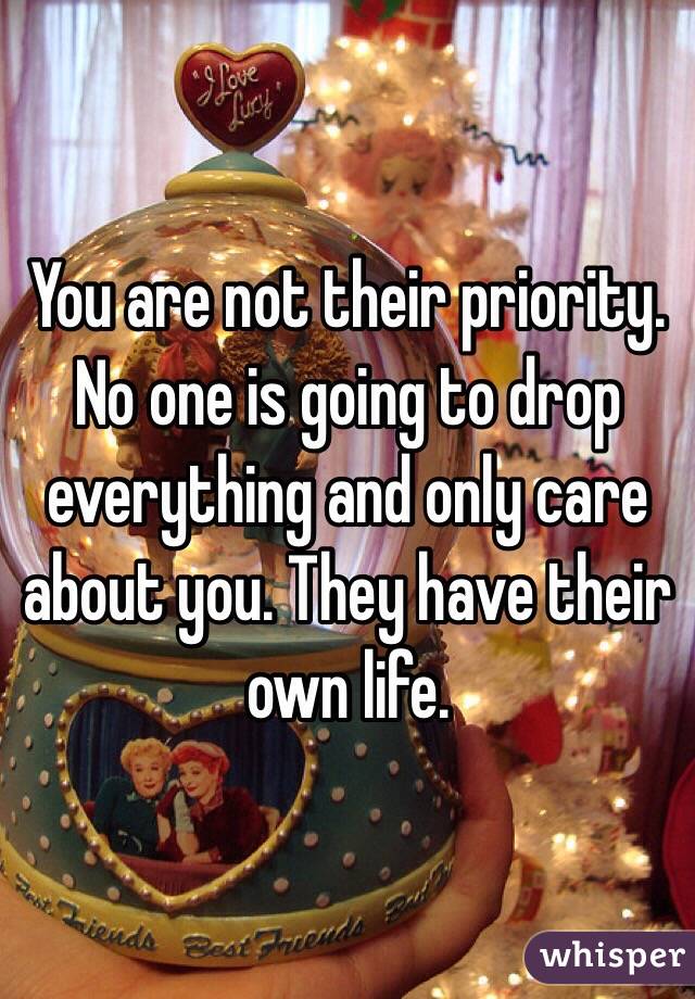 You are not their priority. No one is going to drop everything and only care about you. They have their own life. 