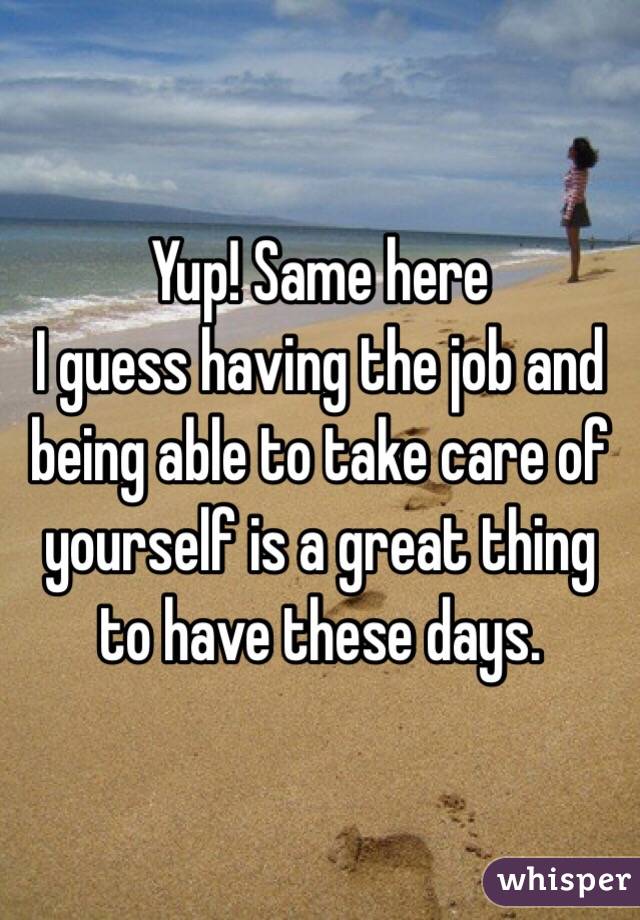 Yup! Same here
I guess having the job and being able to take care of yourself is a great thing to have these days. 