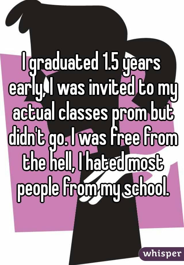 I graduated 1.5 years early, I was invited to my actual classes prom but didn't go. I was free from the hell, I hated most people from my school.