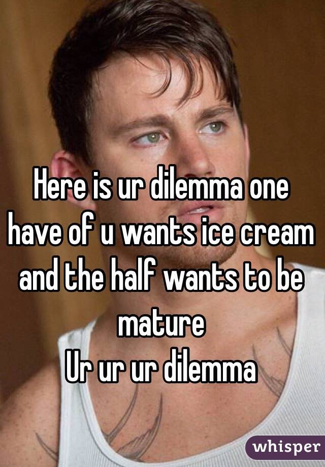 Here is ur dilemma one have of u wants ice cream and the half wants to be mature 
Ur ur ur dilemma