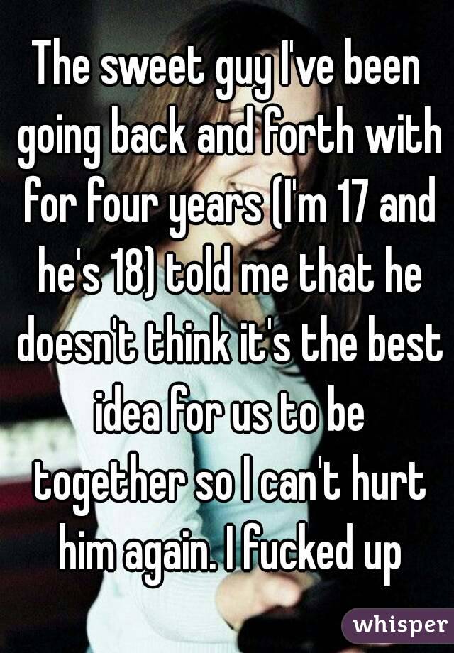 The sweet guy I've been going back and forth with for four years (I'm 17 and he's 18) told me that he doesn't think it's the best idea for us to be together so I can't hurt him again. I fucked up