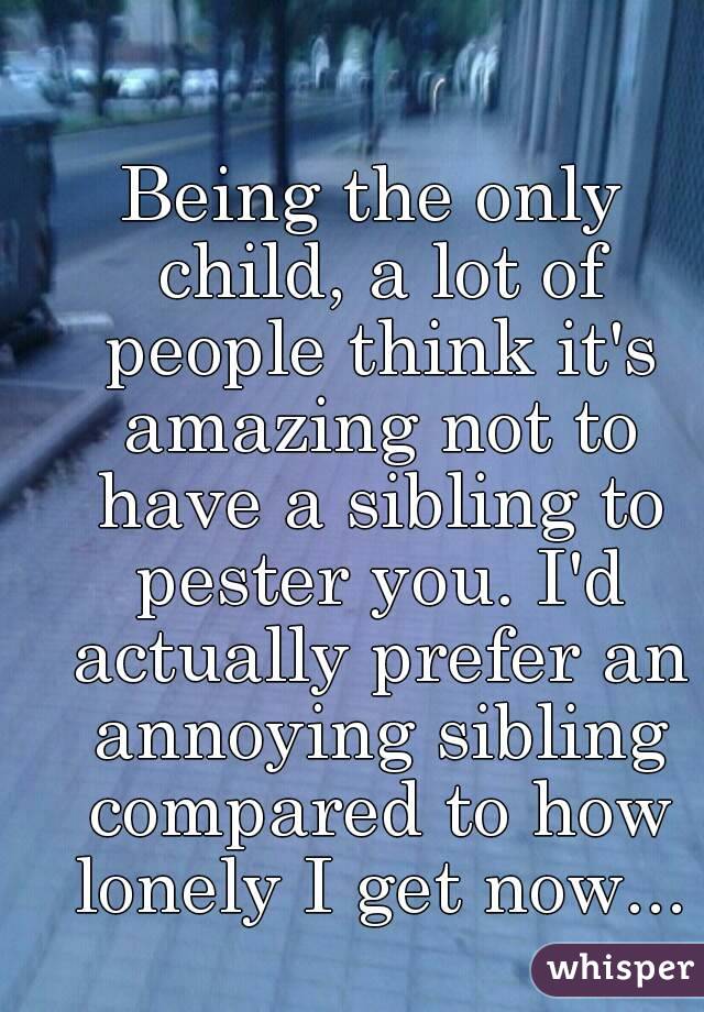 Being the only child, a lot of people think it's amazing not to have a sibling to pester you. I'd actually prefer an annoying sibling compared to how lonely I get now...