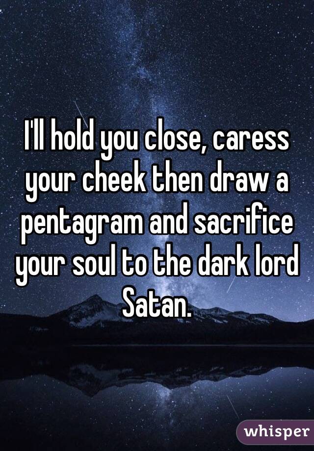 I'll hold you close, caress your cheek then draw a pentagram and sacrifice your soul to the dark lord Satan.