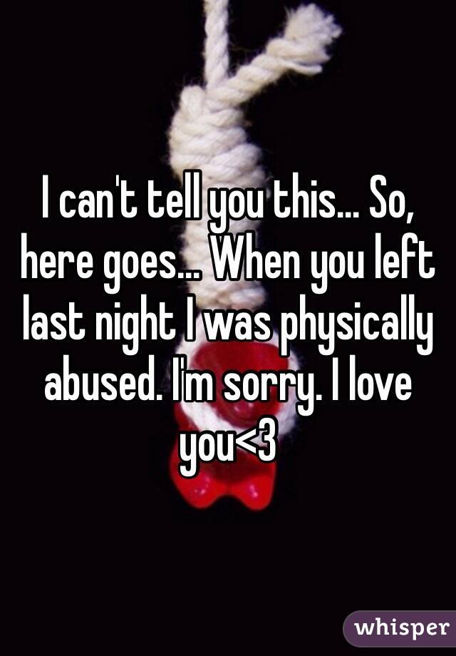 I can't tell you this... So, here goes... When you left last night I was physically abused. I'm sorry. I love you<3 