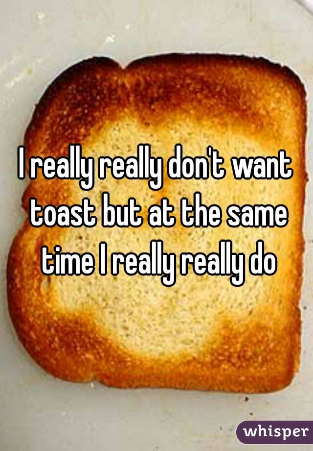I really really don't want toast but at the same time I really really do