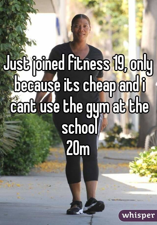 Just joined fitness 19, only because its cheap and i cant use the gym at the school
20m