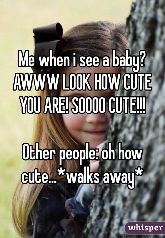 Me when i see a baby? AWWW LOOK HOW CUTE YOU ARE! SOOOO CUTE!!!

Other people: oh how cute...*walks away*