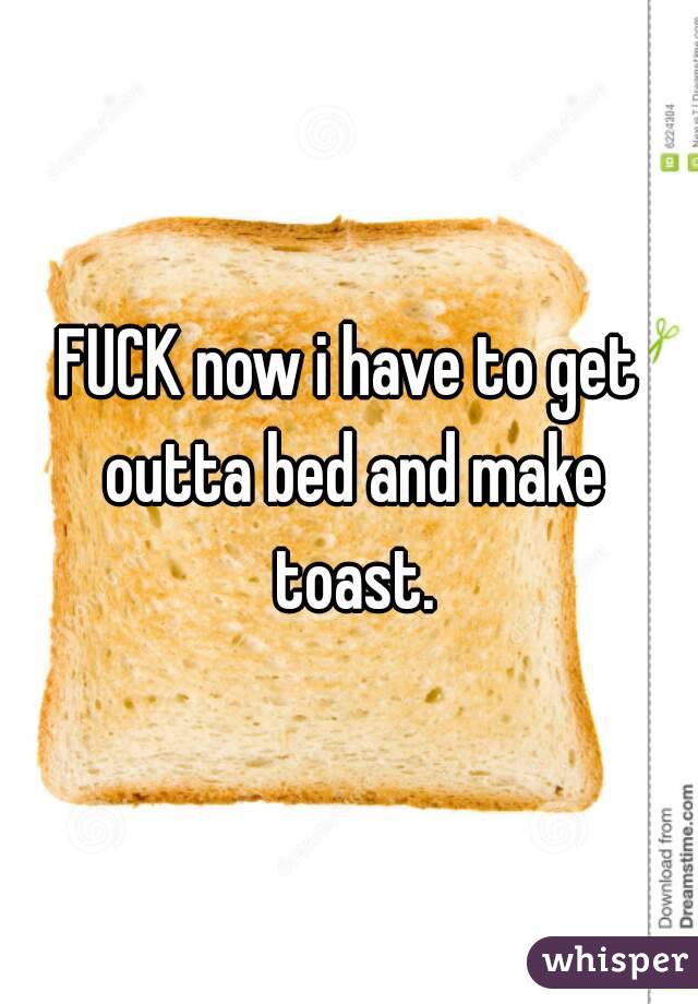 FUCK now i have to get outta bed and make toast.
