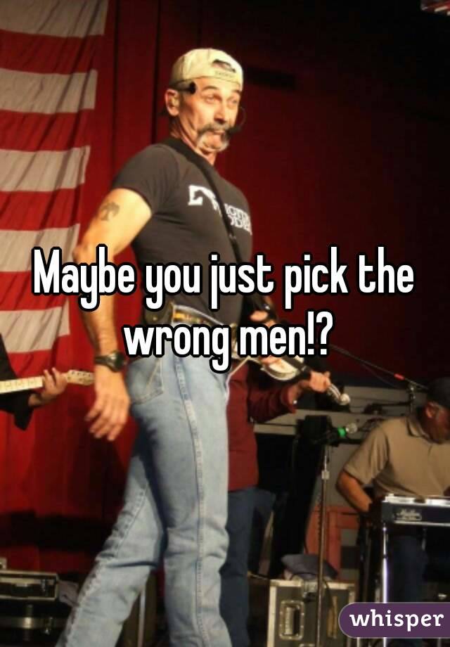 Maybe you just pick the wrong men!?