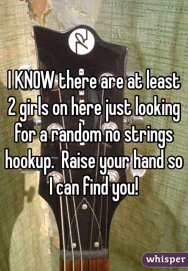 I KNOW there are at least 2 girls on here just looking for a random no strings hookup.  Raise your hand so I can find you!