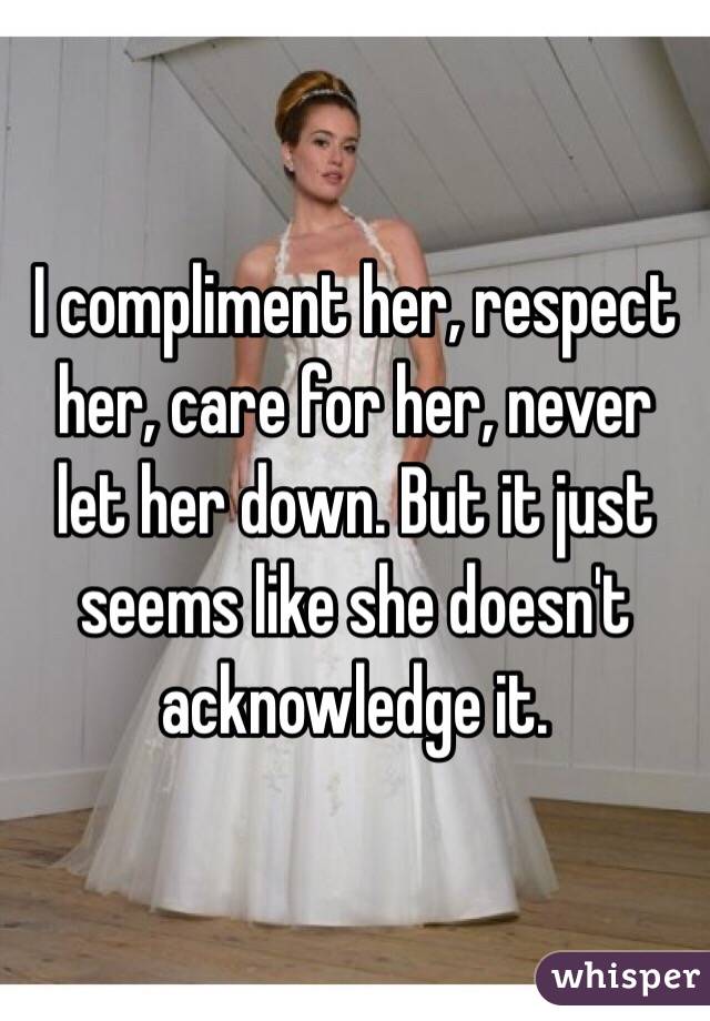 I compliment her, respect her, care for her, never let her down. But it just seems like she doesn't  acknowledge it. 
