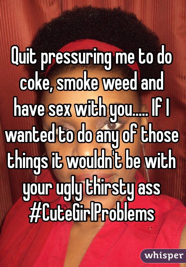 Quit pressuring me to do coke, smoke weed and have sex with you..... If I wanted to do any of those things it wouldn't be with your ugly thirsty ass #CuteGirlProblems