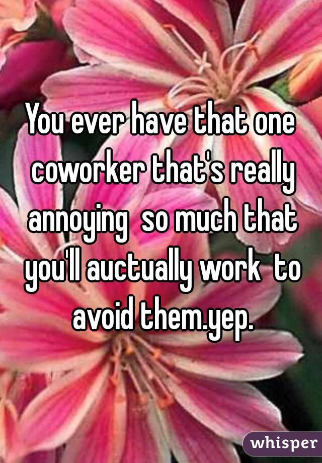You ever have that one coworker that's really annoying  so much that you'll auctually work  to avoid them.yep.