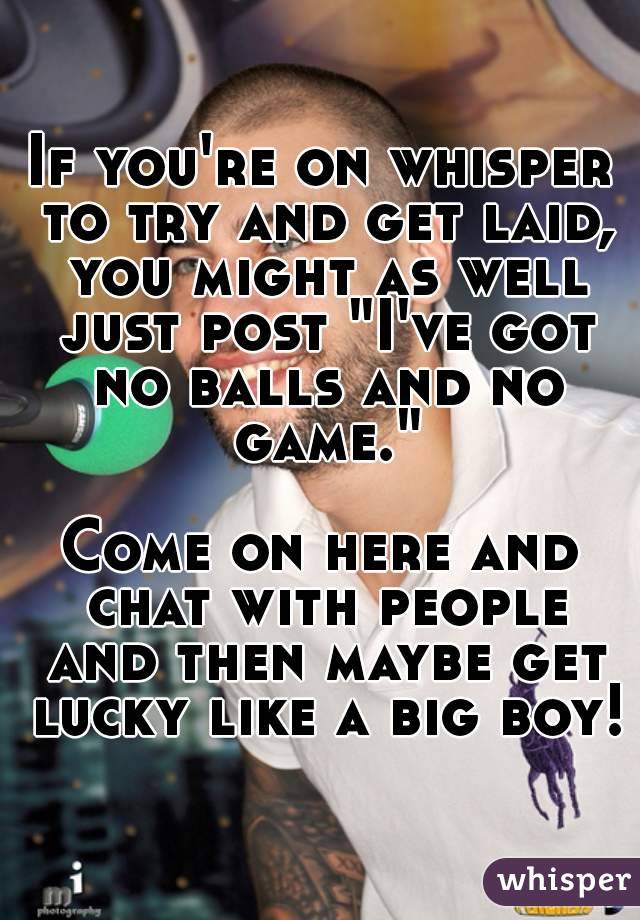 If you're on whisper to try and get laid, you might as well just post "I've got no balls and no game."

Come on here and chat with people and then maybe get lucky like a big boy!