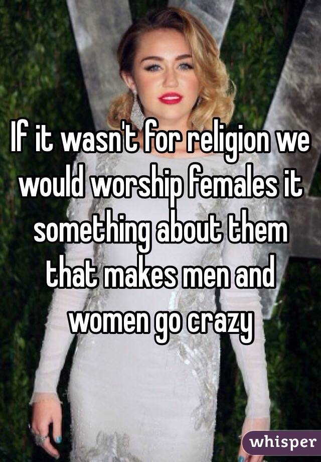 If it wasn't for religion we would worship females it something about them that makes men and women go crazy
