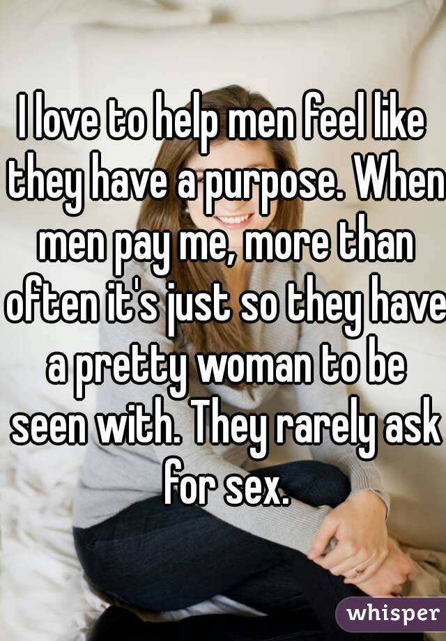 I love to help men feel like they have a purpose. When men pay me, more than often it's just so they have a pretty woman to be seen with. They rarely ask for sex.
