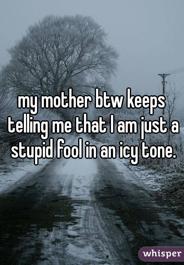 my mother btw keeps telling me that I am just a stupid fool in an icy tone.