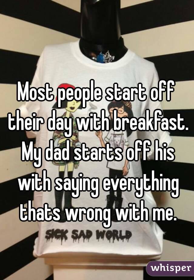 Most people start off their day with breakfast. My dad starts off his with saying everything thats wrong with me.