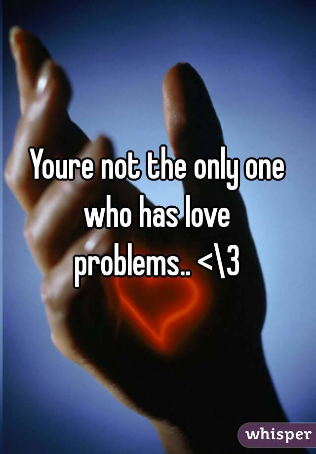 Youre not the only one who has love 
problems.. <\3
