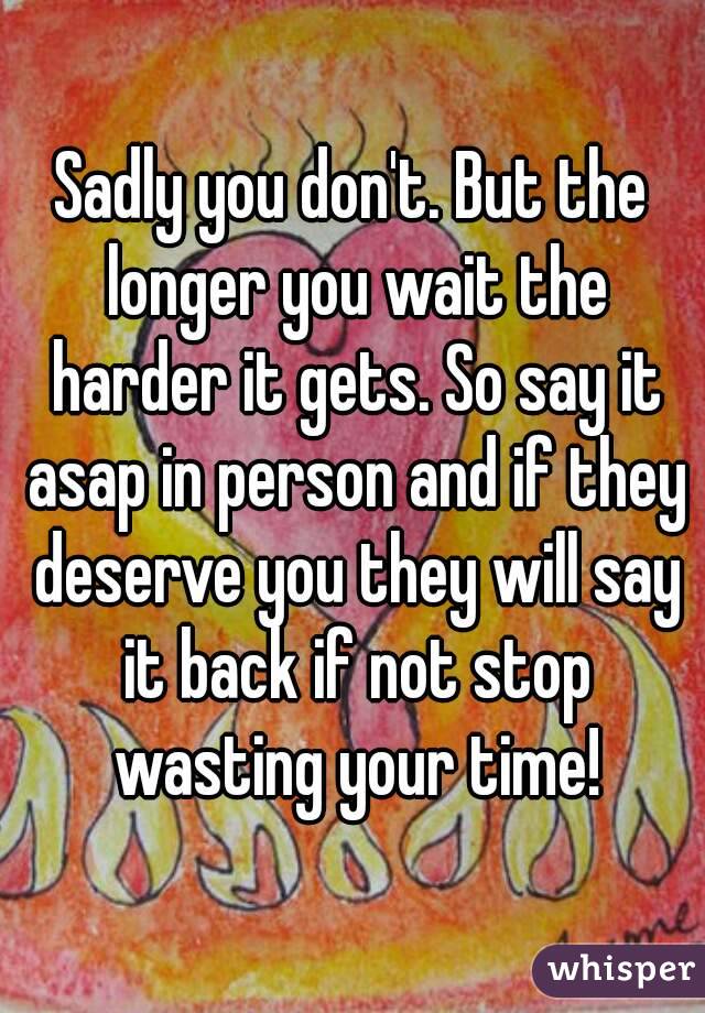 Sadly you don't. But the longer you wait the harder it gets. So say it asap in person and if they deserve you they will say it back if not stop wasting your time!