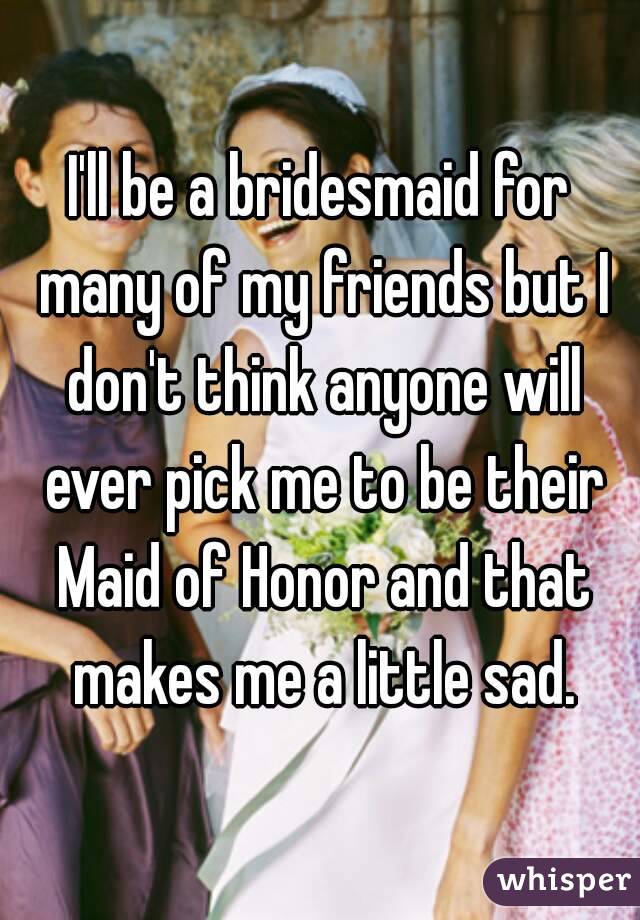 I'll be a bridesmaid for many of my friends but I don't think anyone will ever pick me to be their Maid of Honor and that makes me a little sad.