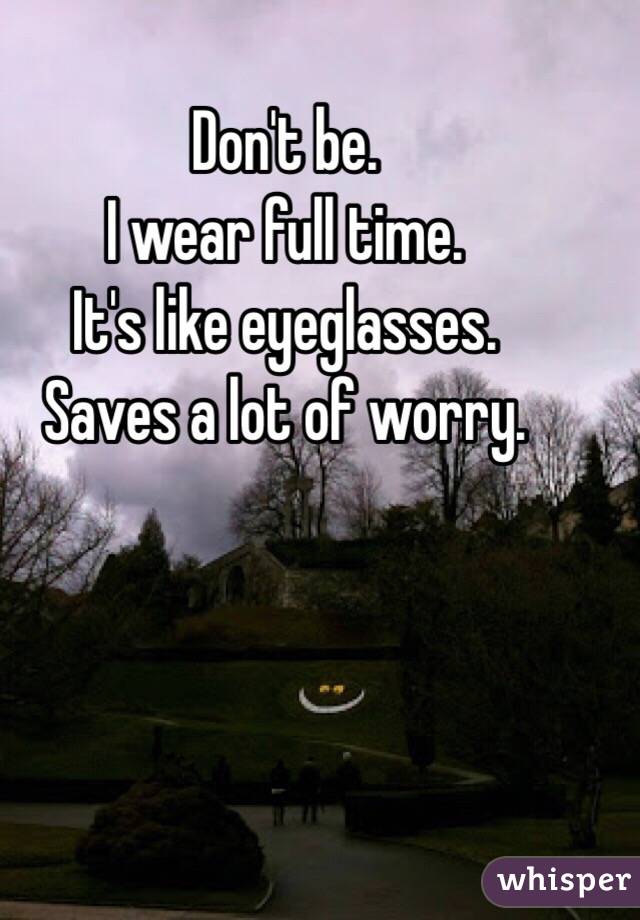 Don't be. 
I wear full time. 
It's like eyeglasses. 
Saves a lot of worry. 