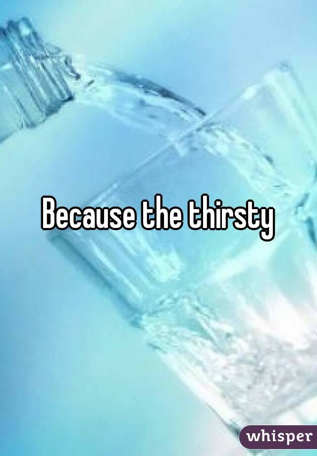 Because the thirsty