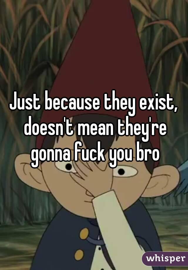 Just because they exist, doesn't mean they're gonna fuck you bro
