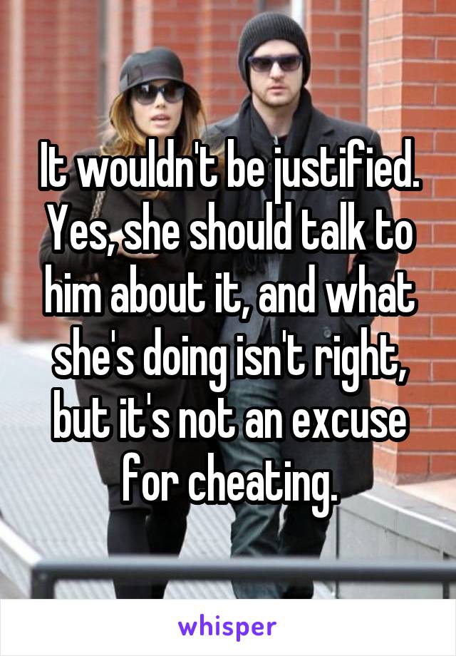 It wouldn't be justified. Yes, she should talk to him about it, and what she's doing isn't right, but it's not an excuse for cheating.