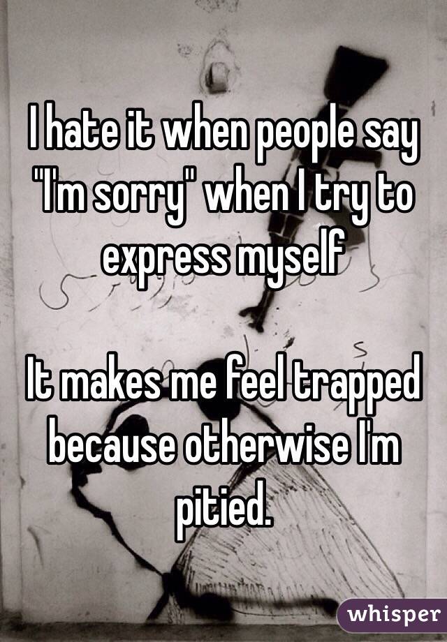 I hate it when people say 
"I'm sorry" when I try to express myself

It makes me feel trapped because otherwise I'm pitied.