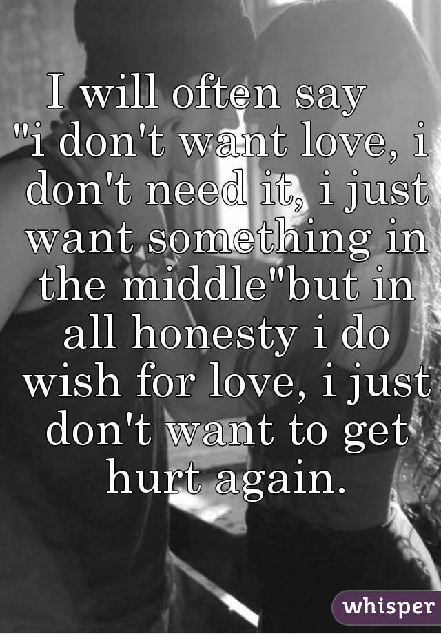 I will often say  
"i don't want love, i don't need it, i just want something in the middle"but in all honesty i do wish for love, i just don't want to get hurt again.