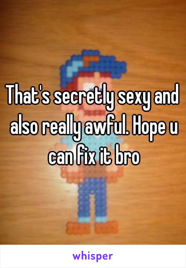 That's secretly sexy and also really awful. Hope u can fix it bro
