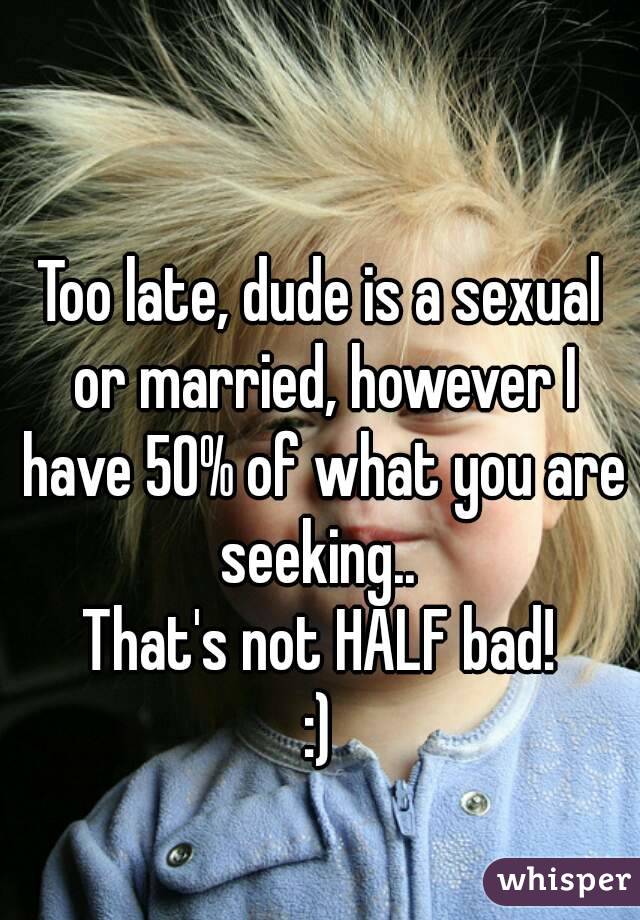 Too late, dude is a sexual or married, however I have 50% of what you are seeking.. 
That's not HALF bad!
:)