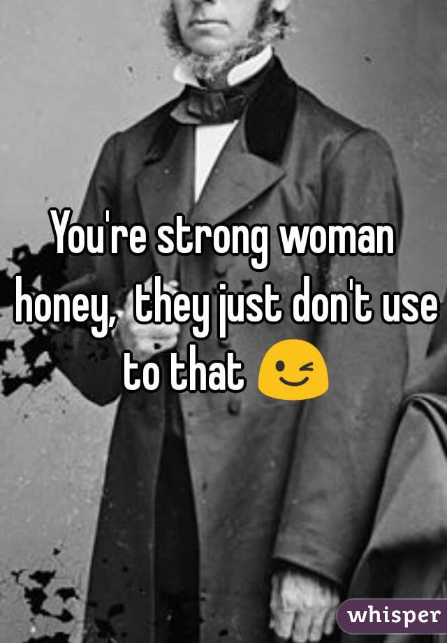 You're strong woman honey,  they just don't use to that 😉