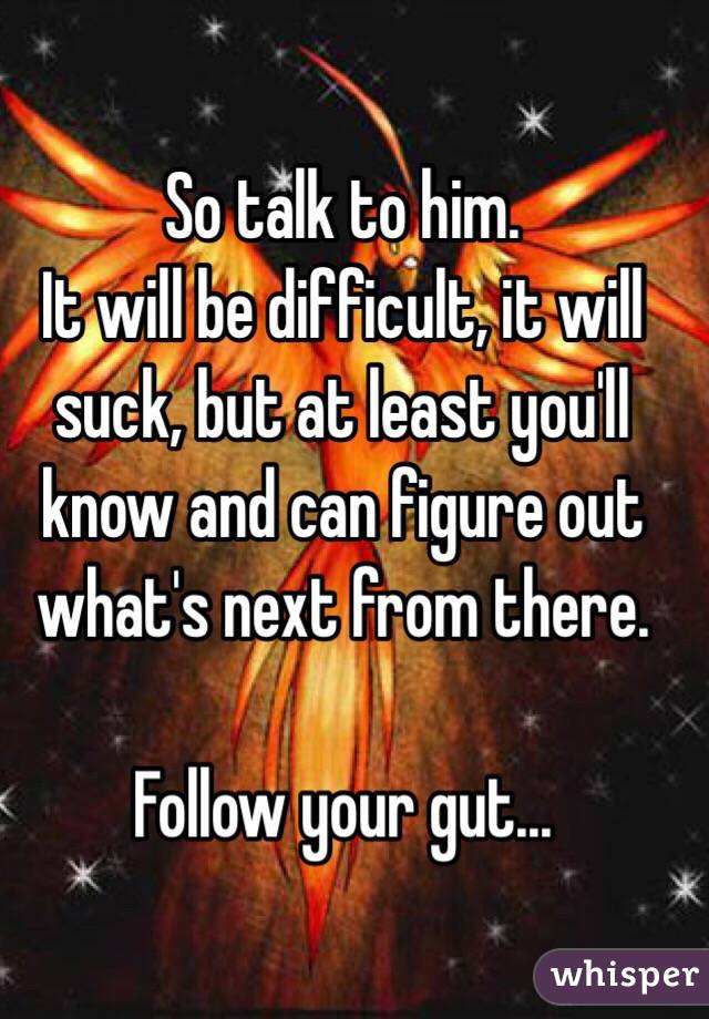 So talk to him. 
It will be difficult, it will suck, but at least you'll know and can figure out what's next from there. 

Follow your gut...