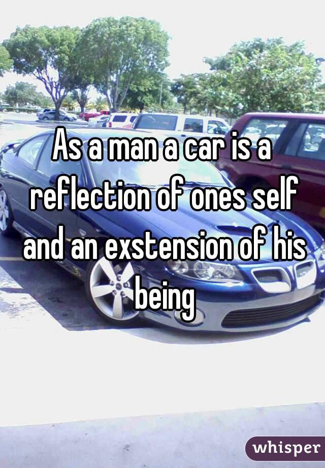 As a man a car is a reflection of ones self and an exstension of his being