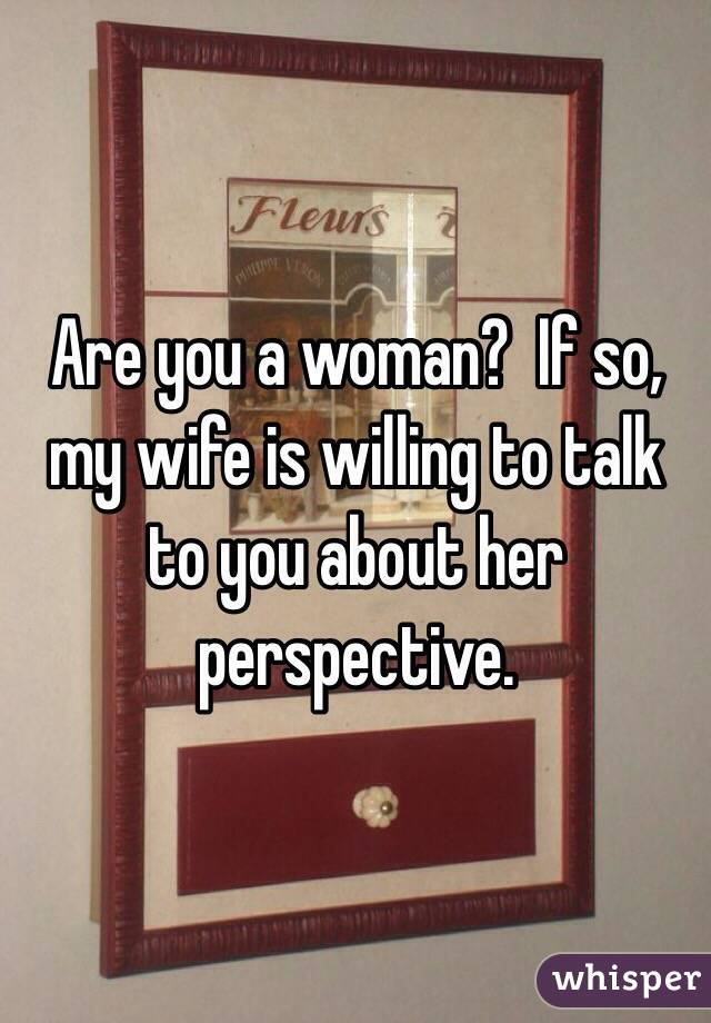 Are you a woman?  If so, my wife is willing to talk to you about her perspective.