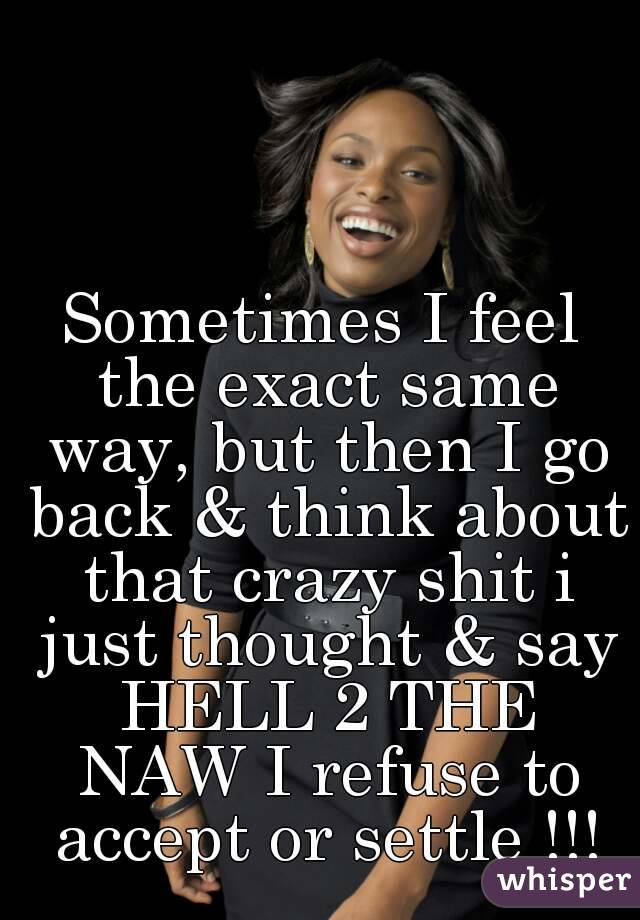 Sometimes I feel the exact same way, but then I go back & think about that crazy shit i just thought & say HELL 2 THE NAW I refuse to accept or settle !!!