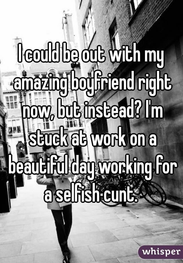 I could be out with my amazing boyfriend right now, but instead? I'm stuck at work on a beautiful day working for a selfish cunt. 