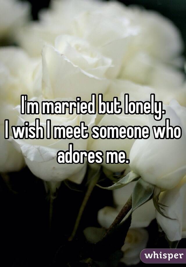 I'm married but lonely.
I wish I meet someone who adores me.