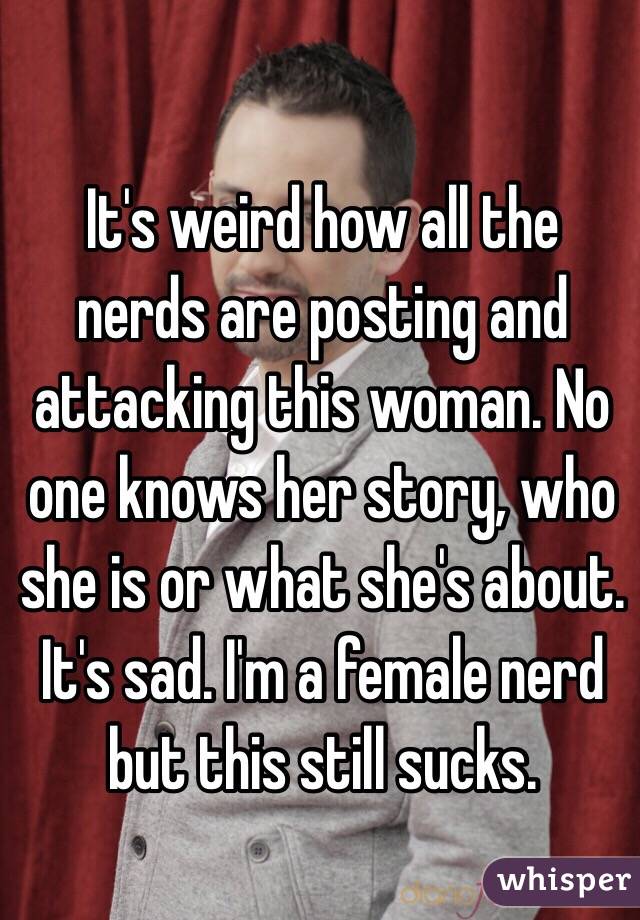 It's weird how all the nerds are posting and attacking this woman. No one knows her story, who she is or what she's about. It's sad. I'm a female nerd but this still sucks.