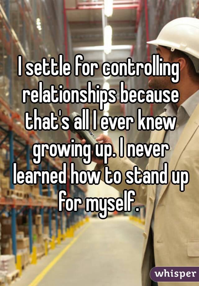I settle for controlling relationships because that's all I ever knew growing up. I never learned how to stand up for myself. 
