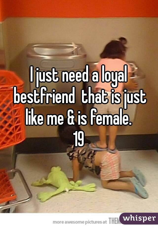 I just need a loyal bestfriend  that is just like me & is female. 
19
