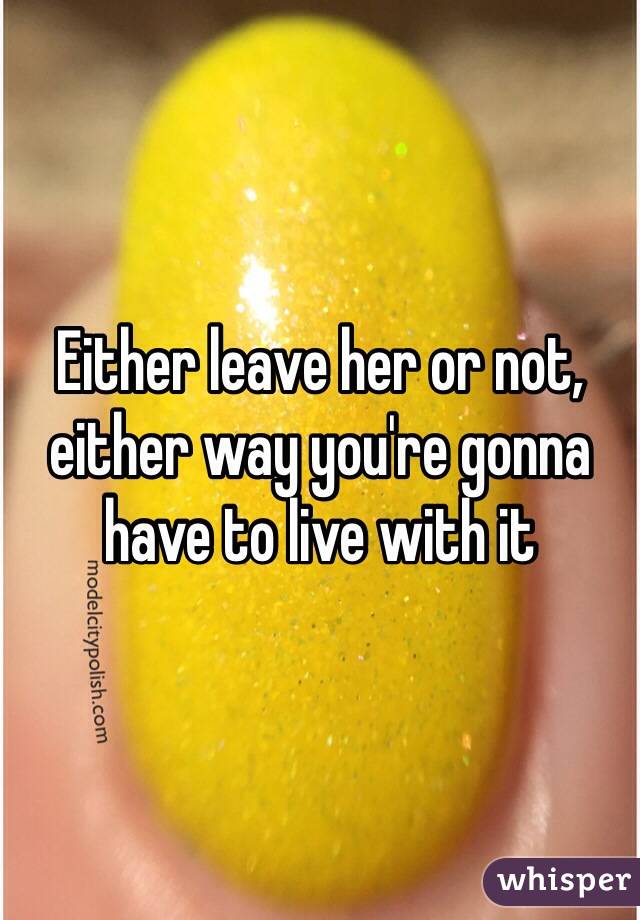Either leave her or not, either way you're gonna have to live with it