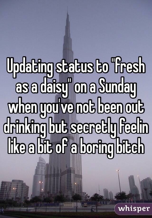 Updating status to "fresh as a daisy" on a Sunday when you've not been out drinking but secretly feelin like a bit of a boring bitch